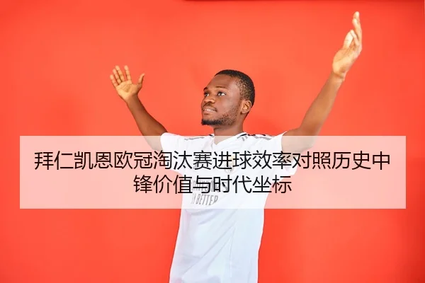 拜仁凯恩欧冠淘汰赛进球效率对照历史中锋价值与时代坐标