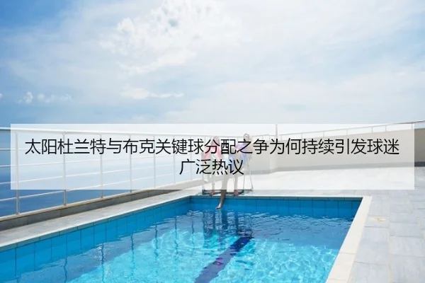 太阳杜兰特与布克关键球分配之争为何持续引发球迷广泛热议