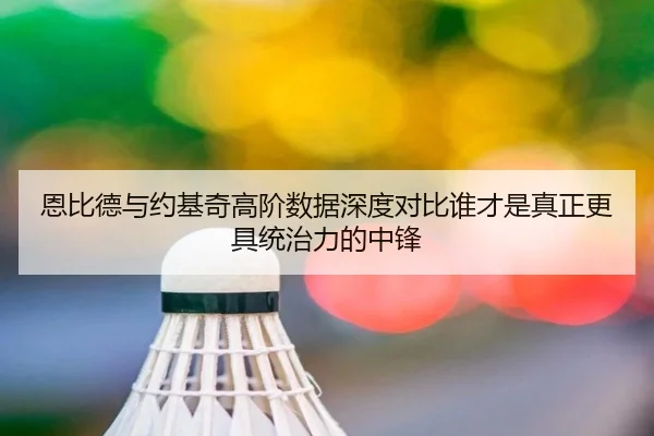 恩比德与约基奇高阶数据深度对比谁才是真正更具统治力的中锋