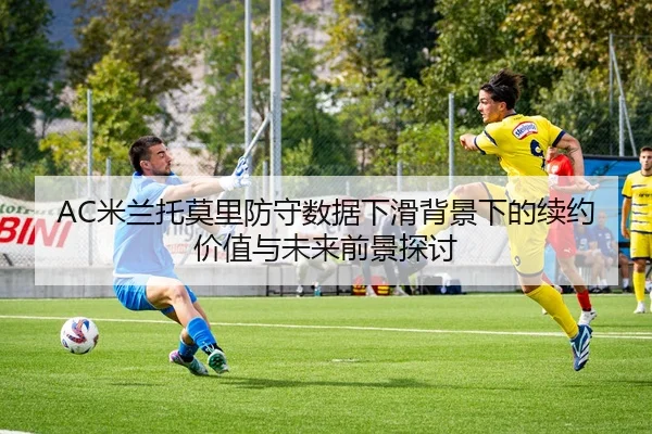AC米兰托莫里防守数据下滑背景下的续约价值与未来前景探讨
