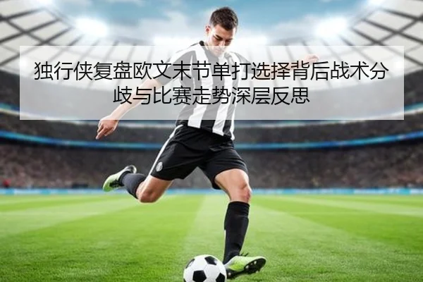 独行侠复盘欧文末节单打选择背后战术分歧与比赛走势深层反思