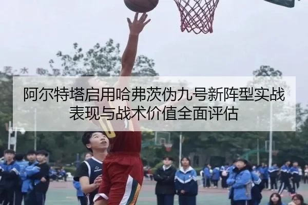 阿尔特塔启用哈弗茨伪九号新阵型实战表现与战术价值全面评估
