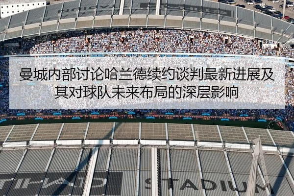 曼城内部讨论哈兰德续约谈判最新进展及其对球队未来布局的深层影响