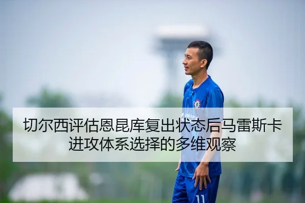切尔西评估恩昆库复出状态后马雷斯卡进攻体系选择的多维观察