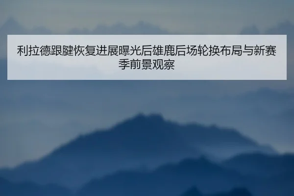 利拉德跟腱恢复进展曝光后雄鹿后场轮换布局与新赛季前景观察
