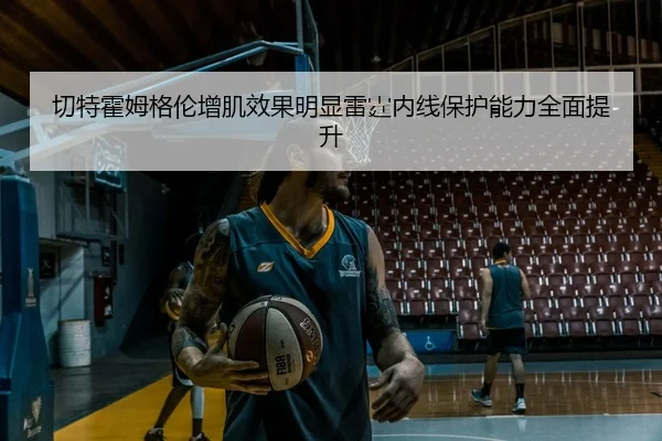切特霍姆格伦增肌效果明显雷霆内线保护能力全面提升