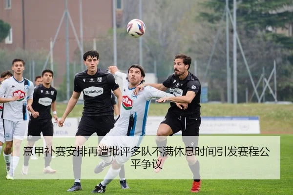 意甲补赛安排再遭批评多队不满休息时间引发赛程公平争议